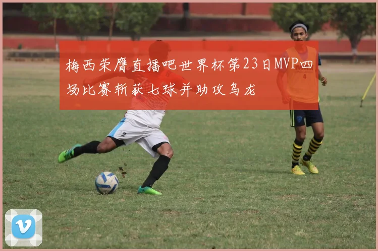 梅西荣膺直播吧世界杯第23日MVP四场比赛斩获七球并助攻乌龙